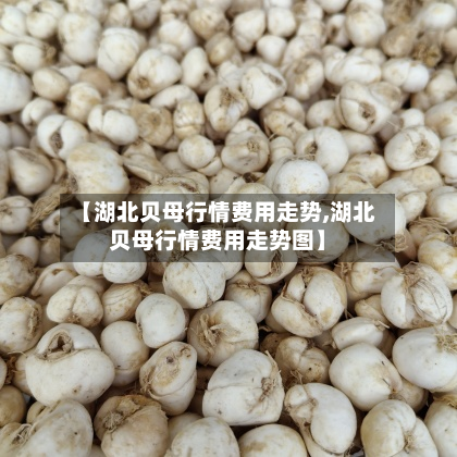 【湖北贝母行情费用走势,湖北贝母行情费用走势图】