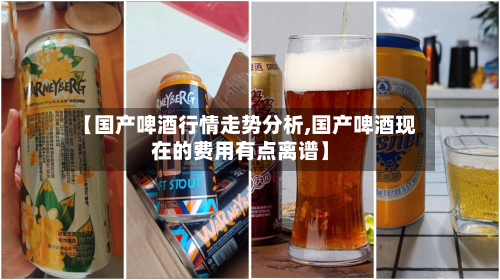 【国产啤酒行情走势分析,国产啤酒现在的费用有点离谱】