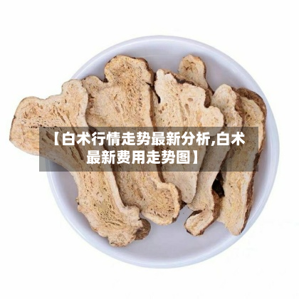 【白术行情走势最新分析,白术最新费用走势图】-第2张图片