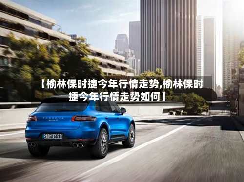 【榆林保时捷今年行情走势,榆林保时捷今年行情走势如何】