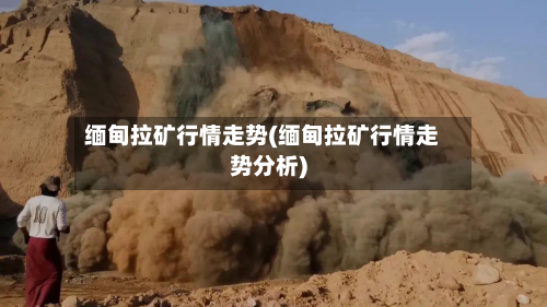 缅甸拉矿行情走势(缅甸拉矿行情走势分析)-第2张图片