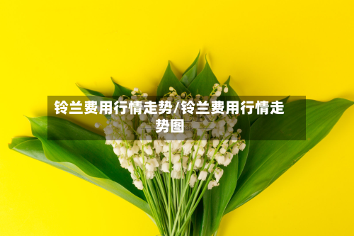 铃兰费用行情走势/铃兰费用行情走势图