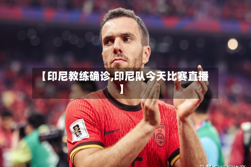 【印尼教练确诊,印尼队今天比赛直播】-第2张图片