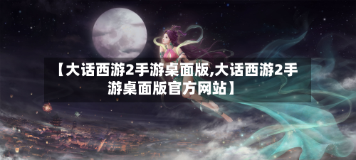【大话西游2手游桌面版,大话西游2手游桌面版官方网站】