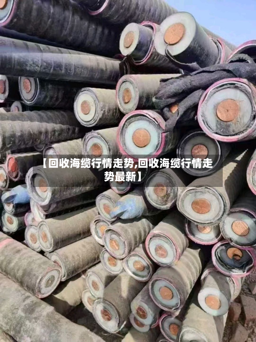 【回收海缆行情走势,回收海缆行情走势最新】-第2张图片