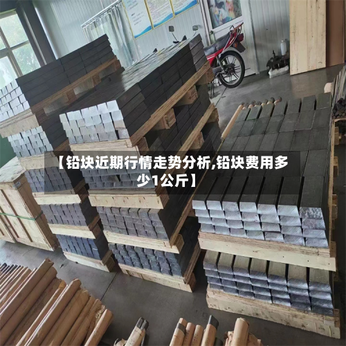 【铅块近期行情走势分析,铅块费用多少1公斤】