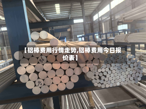 【铝棒费用行情走势,铝棒费用今日报价表】