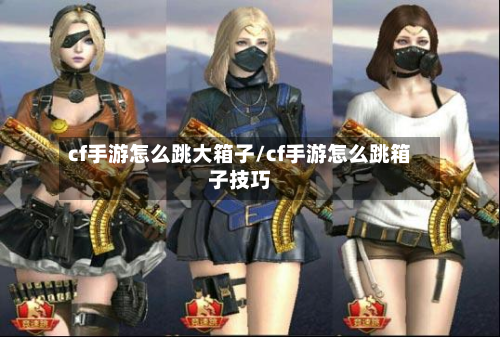 cf手游怎么跳大箱子/cf手游怎么跳箱子技巧