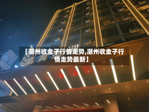 【潮州收金子行情走势,潮州收金子行情走势最新】