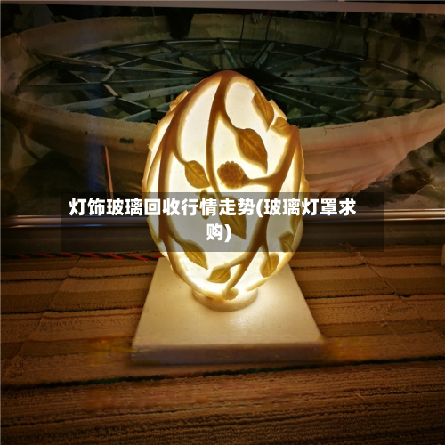 灯饰玻璃回收行情走势(玻璃灯罩求购)