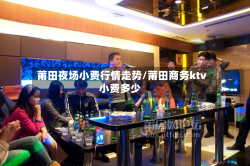 莆田夜场小费行情走势/莆田商务ktv小费多少