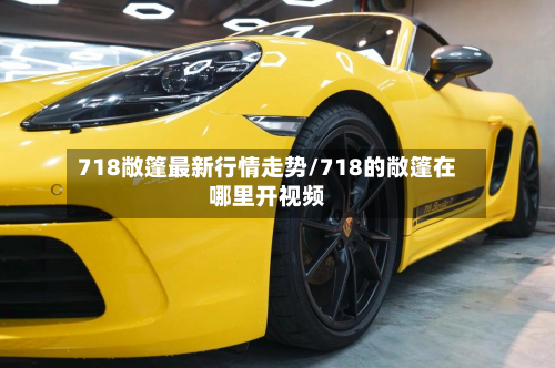 718敞篷最新行情走势/718的敞篷在哪里开视频