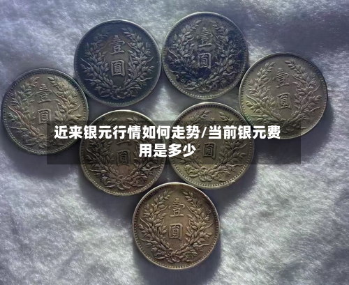 近来银元行情如何走势/当前银元费用是多少-第3张图片
