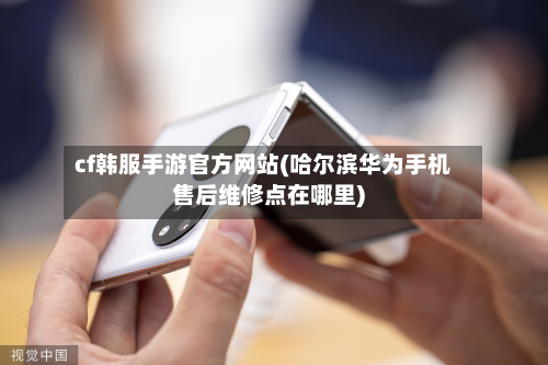 cf韩服手游官方网站(哈尔滨华为手机售后维修点在哪里)-第3张图片