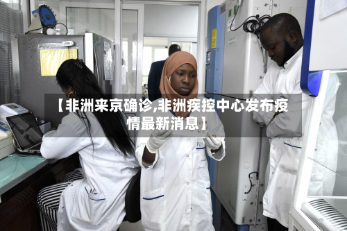 【非洲来京确诊,非洲疾控中心发布疫情最新消息】