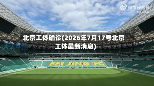 北京工体确诊(2026年7月17号北京工体最新消息)-第2张图片