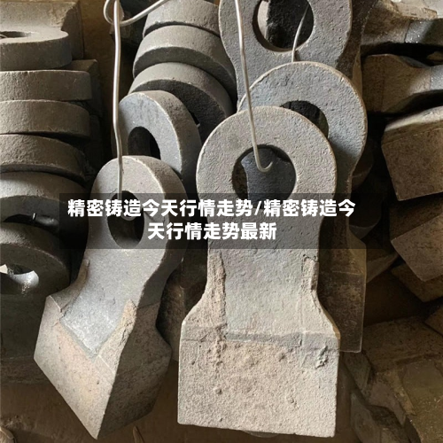 精密铸造今天行情走势/精密铸造今天行情走势最新-第2张图片