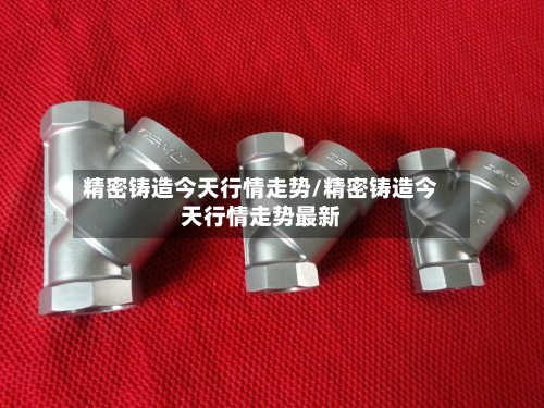 精密铸造今天行情走势/精密铸造今天行情走势最新-第3张图片
