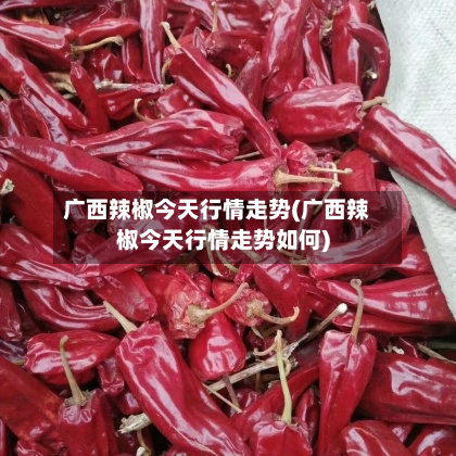 广西辣椒今天行情走势(广西辣椒今天行情走势如何)