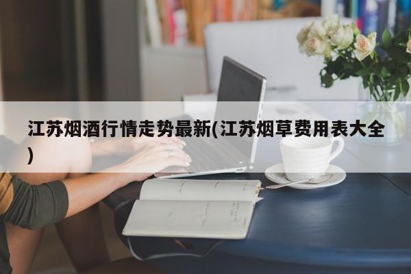 江苏烟酒行情走势最新(江苏烟草费用表大全)