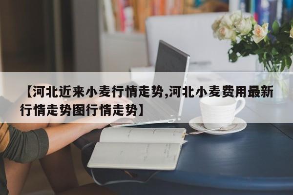 【河北近来小麦行情走势,河北小麦费用最新行情走势图行情走势】
