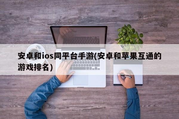 安卓和ios同平台手游(安卓和苹果互通的游戏排名)