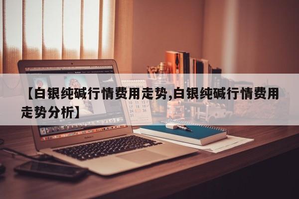 【白银纯碱行情费用走势,白银纯碱行情费用走势分析】