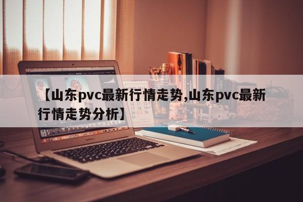 【山东pvc最新行情走势,山东pvc最新行情走势分析】
