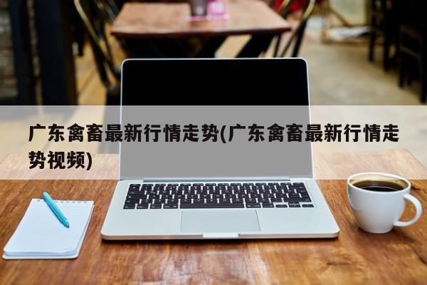 广东禽畜最新行情走势(广东禽畜最新行情走势视频)