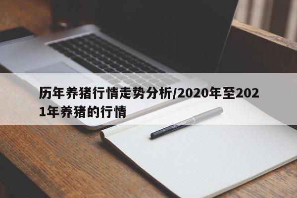 历年养猪行情走势分析/2020年至2021年养猪的行情