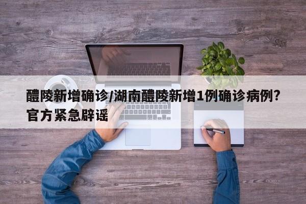 醴陵新增确诊/湖南醴陵新增1例确诊病例?官方紧急辟谣