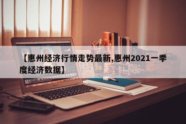 【惠州经济行情走势最新,惠州2021一季度经济数据】