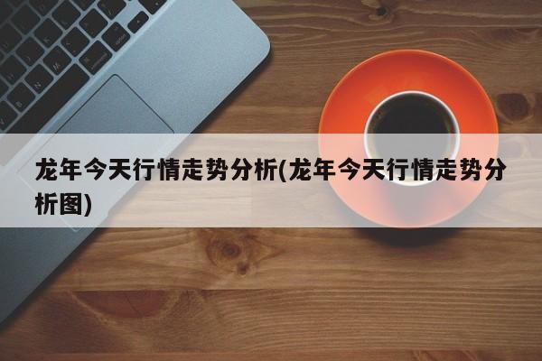 龙年今天行情走势分析(龙年今天行情走势分析图)