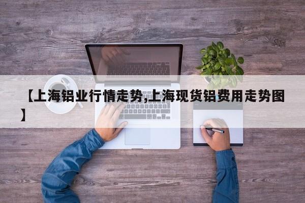 【上海铝业行情走势,上海现货铝费用走势图】