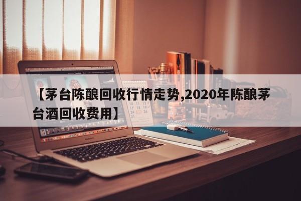 【茅台陈酿回收行情走势,2020年陈酿茅台酒回收费用】