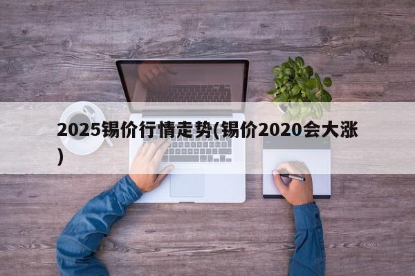 2025锡价行情走势(锡价2020会大涨)