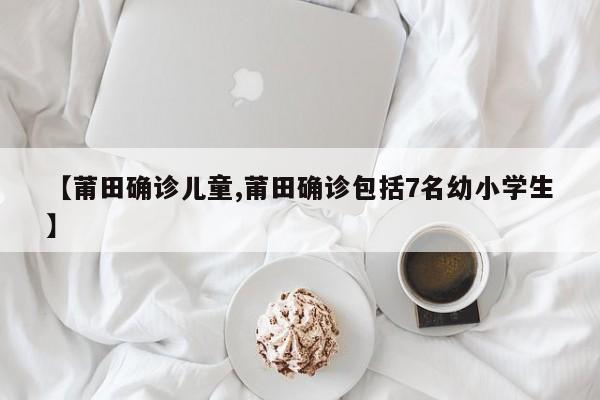 【莆田确诊儿童,莆田确诊包括7名幼小学生】