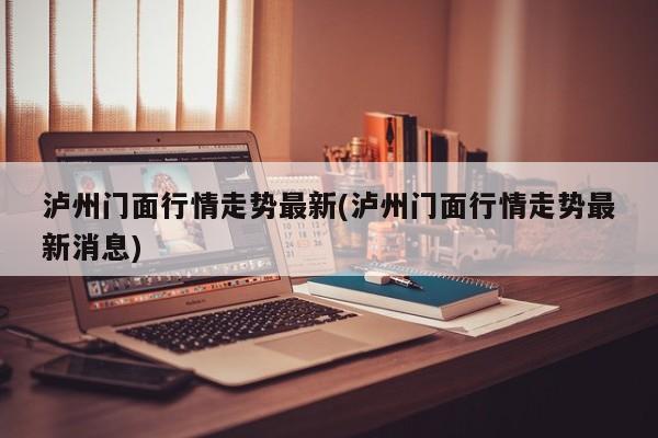 泸州门面行情走势最新(泸州门面行情走势最新消息)