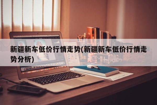 新疆新车低价行情走势(新疆新车低价行情走势分析)