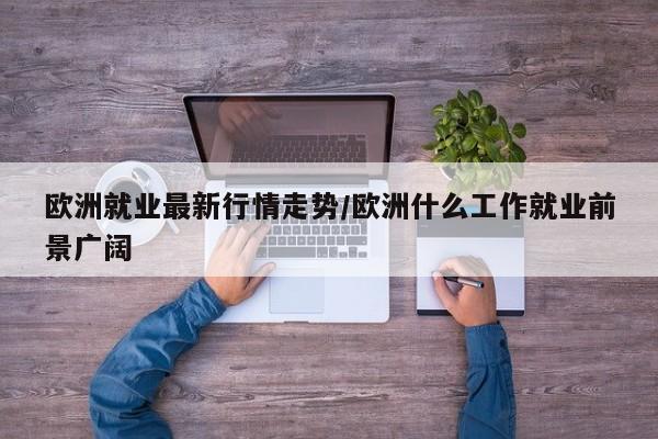 欧洲就业最新行情走势/欧洲什么工作就业前景广阔