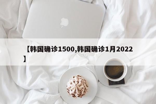 【韩国确诊1500,韩国确诊1月2022】
