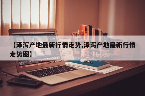 【泽泻产地最新行情走势,泽泻产地最新行情走势图】