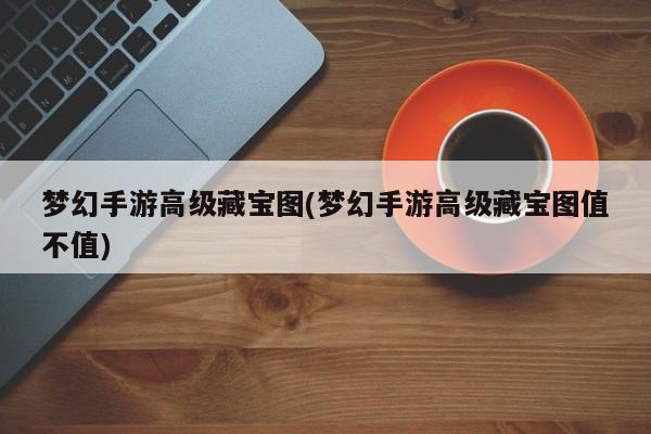 梦幻手游高级藏宝图(梦幻手游高级藏宝图值不值)