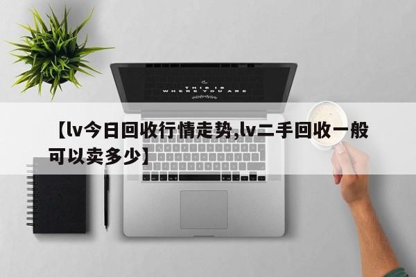 【lv今日回收行情走势,lv二手回收一般可以卖多少】