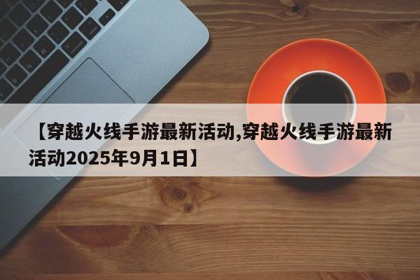【穿越火线手游最新活动,穿越火线手游最新活动2025年9月1日】