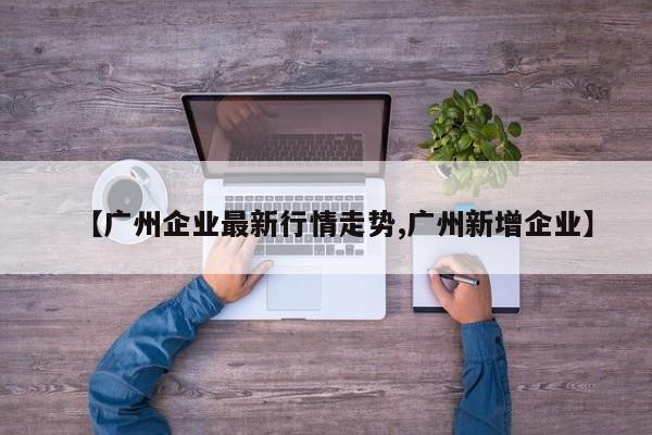 【广州企业最新行情走势,广州新增企业】