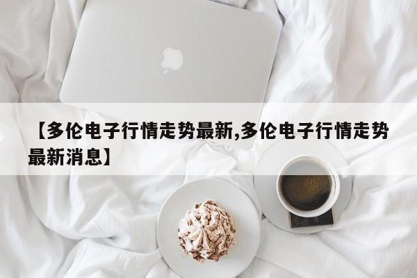 【多伦电子行情走势最新,多伦电子行情走势最新消息】