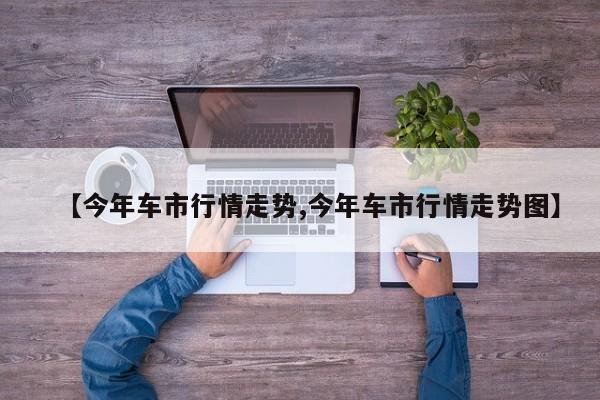 【今年车市行情走势,今年车市行情走势图】