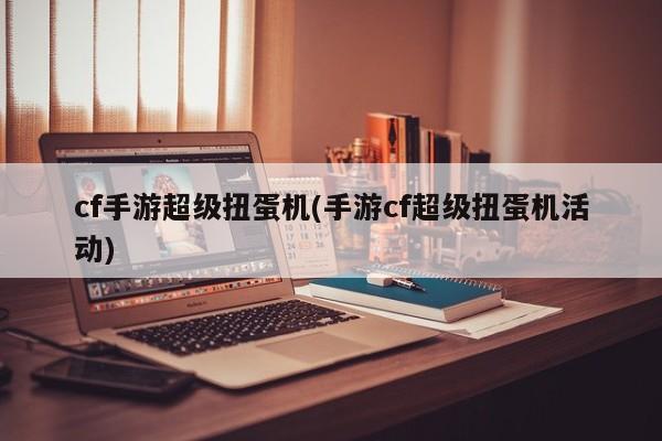 cf手游超级扭蛋机(手游cf超级扭蛋机活动)