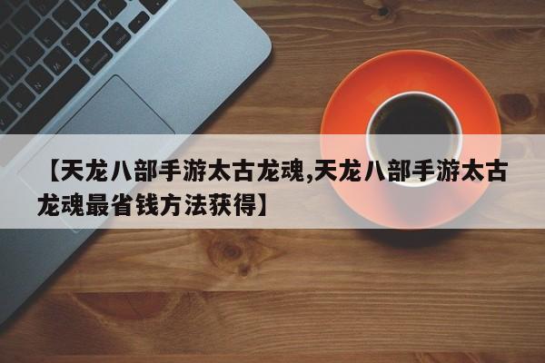 【天龙八部手游太古龙魂,天龙八部手游太古龙魂最省钱方法获得】